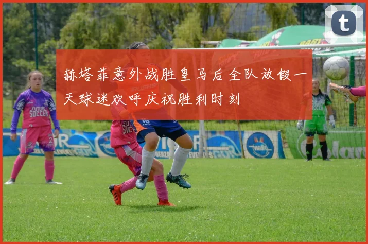 赫塔菲意外战胜皇马后全队放假一天球迷欢呼庆祝胜利时刻