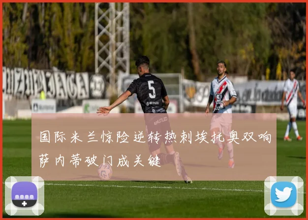 国际米兰惊险逆转热刺埃托奥双响萨内蒂破门成关键