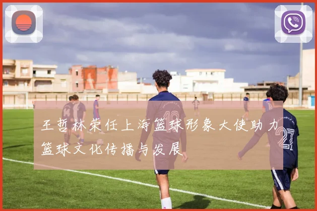 王哲林荣任上海篮球形象大使助力篮球文化传播与发展